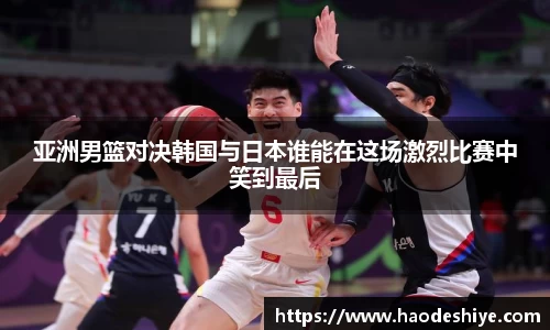 亚洲男篮对决韩国与日本谁能在这场激烈比赛中笑到最后